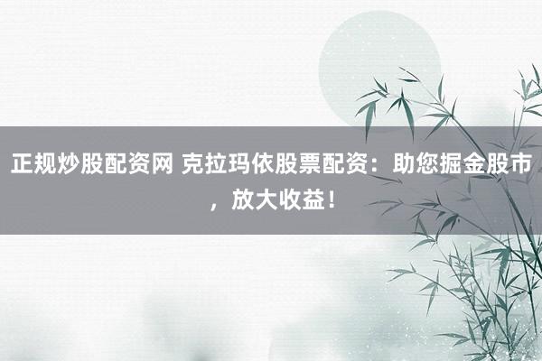 正规炒股配资网 克拉玛依股票配资：助您掘金股市，放大收益！