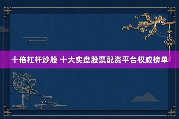 十倍杠杆炒股 十大实盘股票配资平台权威榜单
