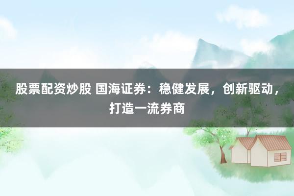股票配资炒股 国海证券：稳健发展，创新驱动，打造一流券商