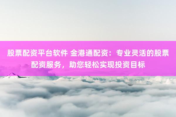 股票配资平台软件 金港通配资：专业灵活的股票配资服务，助您轻松实现投资目标