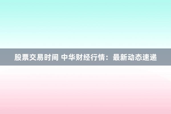 股票交易时间 中华财经行情：最新动态速递