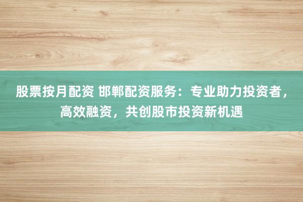 股票按月配资 邯郸配资服务：专业助力投资者，高效融资，共创股市投资新机遇