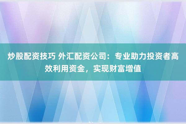 炒股配资技巧 外汇配资公司：专业助力投资者高效利用资金，实现财富增值