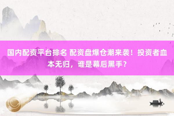 国内配资平台排名 配资盘爆仓潮来袭！投资者血本无归，谁是幕后黑手？