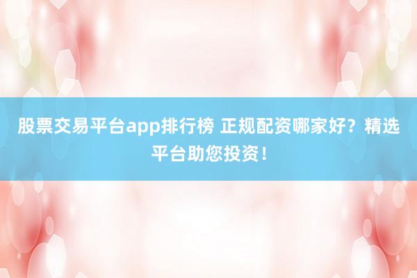 股票交易平台app排行榜 正规配资哪家好?精选平台助您投资!