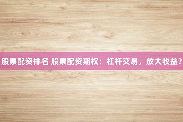 股票配资排名 股票配资期权：杠杆交易，放大收益？