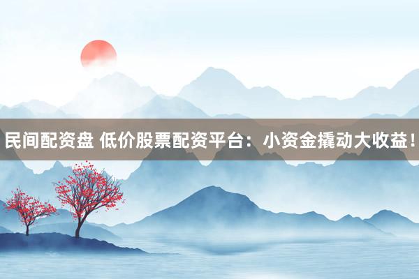 民间配资盘 低价股票配资平台：小资金撬动大收益！
