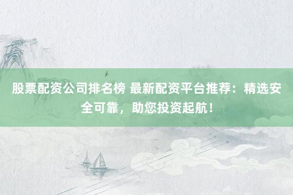 股票配资公司排名榜 最新配资平台推荐：精选安全可靠，助您投资起航！