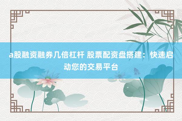 a股融资融券几倍杠杆 股票配资盘搭建：快速启动您的交易平台