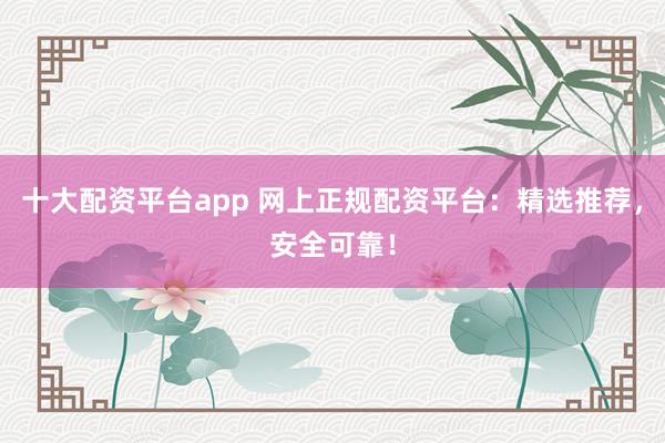 十大配资平台app 网上正规配资平台：精选推荐，安全可靠！