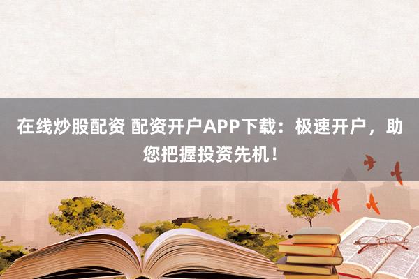 在线炒股配资 配资开户APP下载：极速开户，助您把握投资先机！