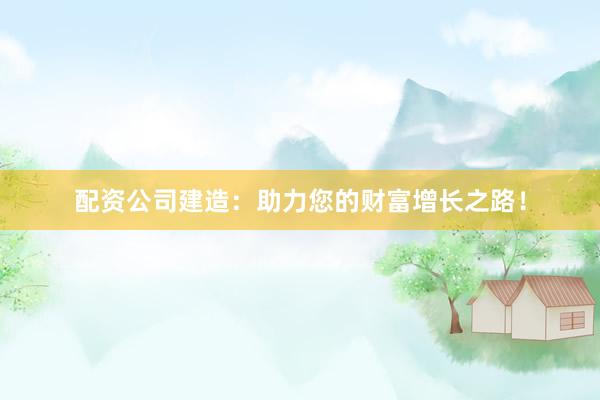 配资公司建造：助力您的财富增长之路！
