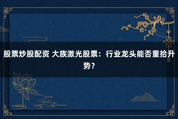 股票炒股配资 大族激光股票:行业龙头能否重拾升势?