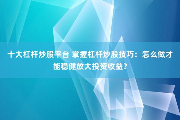十大杠杆炒股平台 掌握杠杆炒股技巧：怎么做才能稳健放大投资收益？