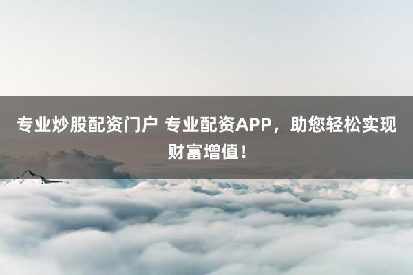 专业炒股配资门户 专业配资APP，助您轻松实现财富增值！