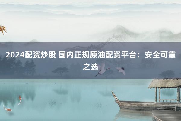 2024配资炒股 国内正规原油配资平台：安全可靠之选