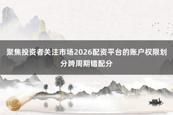 聚焦投资者关注市场2026配资平台的账户权限划分跨周期错配分