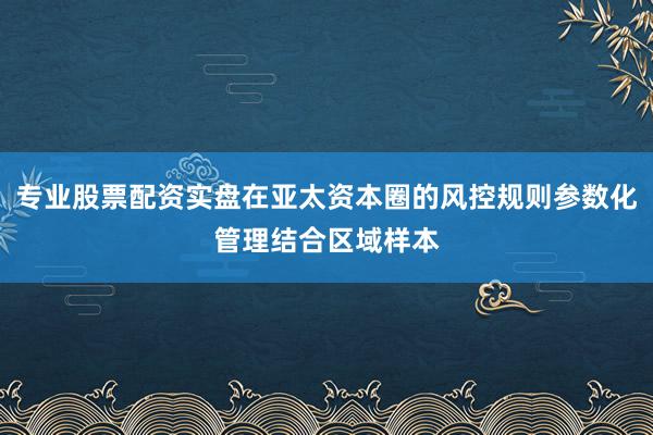 专业股票配资实盘在亚太资本圈的风控规则参数化管理结合区域样本