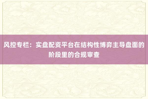 风控专栏：实盘配资平台在结构性博弈主导盘面的阶段里的合规审查