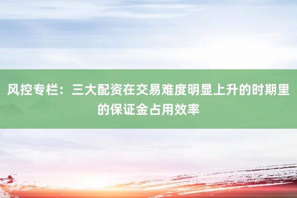 风控专栏：三大配资在交易难度明显上升的时期里的保证金占用效率