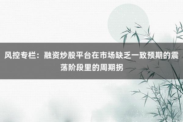 风控专栏：融资炒股平台在市场缺乏一致预期的震荡阶段里的周期拐
