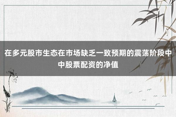在多元股市生态在市场缺乏一致预期的震荡阶段中中股票配资的净值