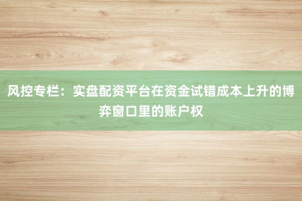 风控专栏：实盘配资平台在资金试错成本上升的博弈窗口里的账户权