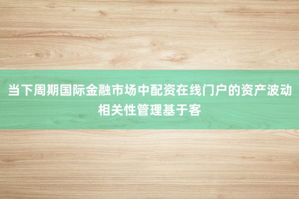 当下周期国际金融市场中配资在线门户的资产波动相关性管理基于客