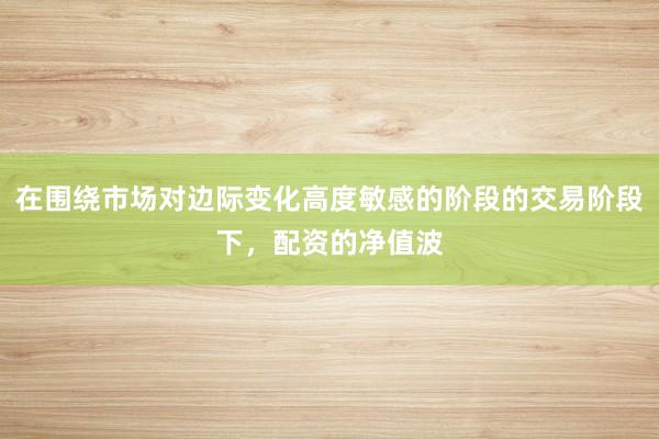 在围绕市场对边际变化高度敏感的阶段的交易阶段下，配资的净值波