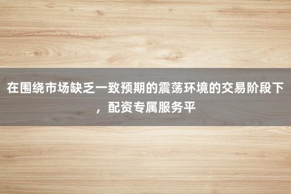 在围绕市场缺乏一致预期的震荡环境的交易阶段下,配资专属服务平