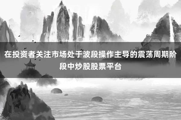 在投资者关注市场处于波段操作主导的震荡周期阶段中炒股股票平台