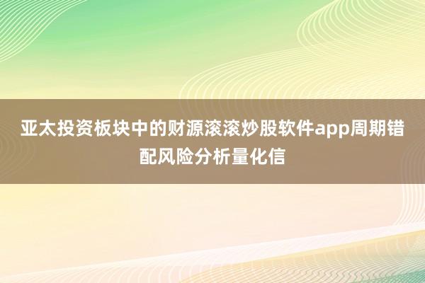 亚太投资板块中的财源滚滚炒股软件app周期错配风险分析量化信