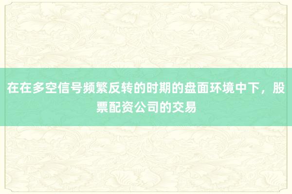 在在多空信号频繁反转的时期的盘面环境中下，股票配资公司的交易