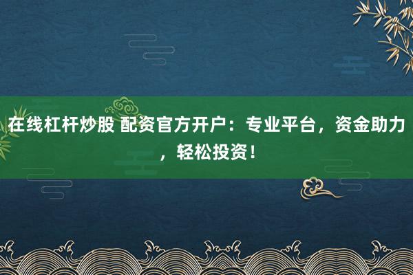 在线杠杆炒股 配资官方开户：专业平台，资金助力，轻松投资！