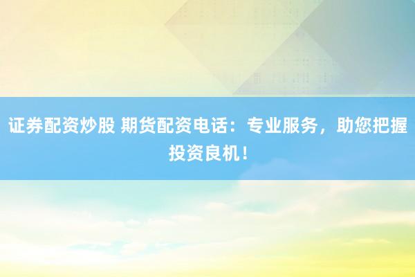 证券配资炒股 期货配资电话：专业服务，助您把握投资良机！