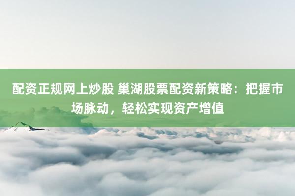 配资正规网上炒股 巢湖股票配资新策略：把握市场脉动，轻松实现资产增值