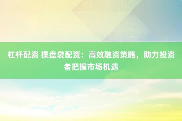 杠杆配资 操盘袋配资：高效融资策略，助力投资者把握市场机遇