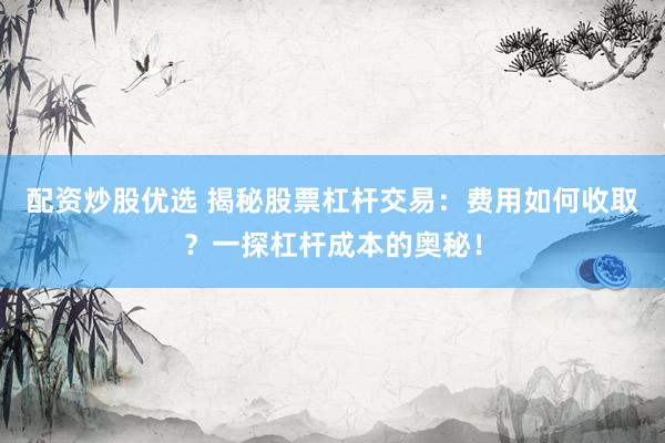 配资炒股优选 揭秘股票杠杆交易：费用如何收取？一探杠杆成本的奥秘！