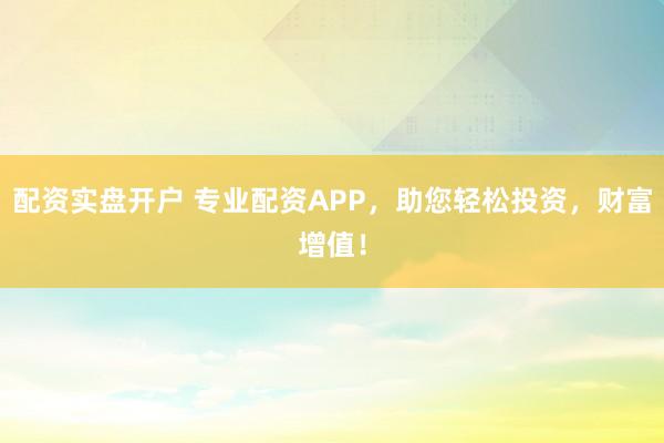 配资实盘开户 专业配资APP，助您轻松投资，财富增值！