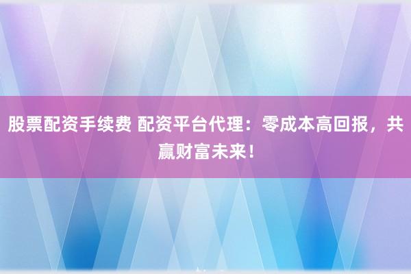 股票配资手续费 配资平台代理：零成本高回报，共赢财富未来！