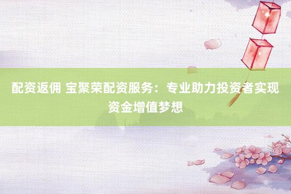 配资返佣 宝聚荣配资服务：专业助力投资者实现资金增值梦想