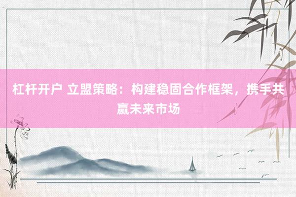 杠杆开户 立盟策略：构建稳固合作框架，携手共赢未来市场