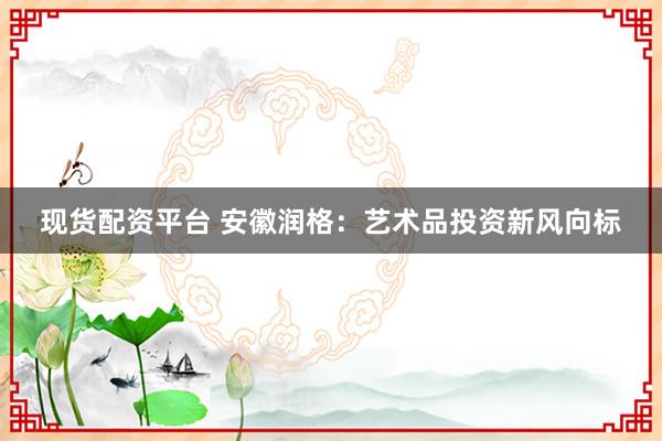 现货配资平台 安徽润格：艺术品投资新风向标