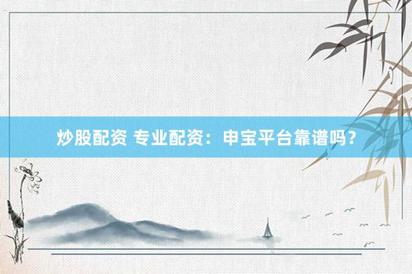 炒股配资 专业配资：申宝平台靠谱吗？