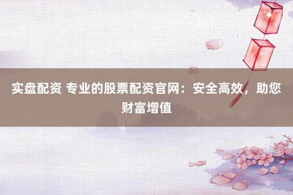实盘配资 专业的股票配资官网:安全高效,助您财富增值