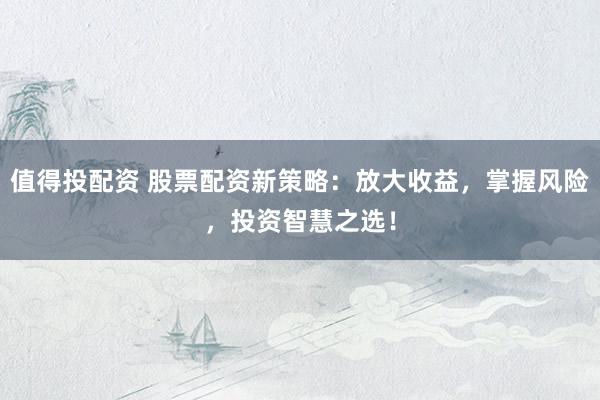 值得投配资 股票配资新策略:放大收益,掌握风险,投资智慧之选!