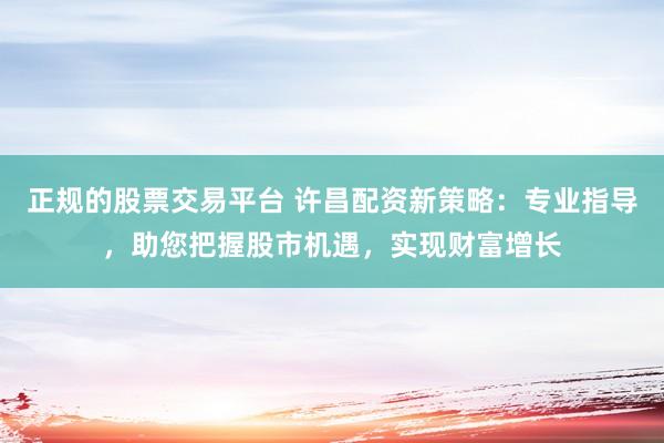 正规的股票交易平台 许昌配资新策略：专业指导，助您把握股市机遇，实现财富增长