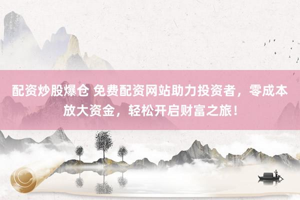 配资炒股爆仓 免费配资网站助力投资者,零成本放大资金,轻松开启财富之旅!