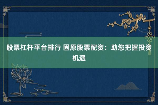 股票杠杆平台排行 固原股票配资：助您把握投资机遇