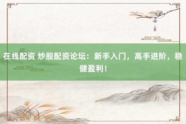 在线配资 炒股配资论坛：新手入门，高手进阶，稳健盈利！